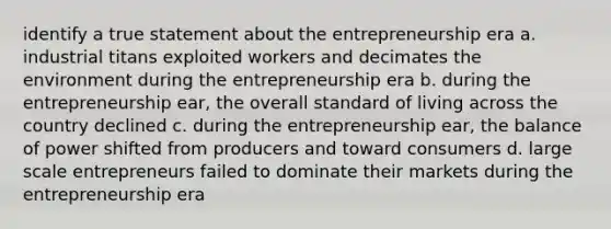 identify a true statement about the entrepreneurship era a. industrial titans exploited workers and decimates the environment during the entrepreneurship era b. during the entrepreneurship ear, the overall standard of living across the country declined c. during the entrepreneurship ear, the balance of power shifted from producers and toward consumers d. large scale entrepreneurs failed to dominate their markets during the entrepreneurship era