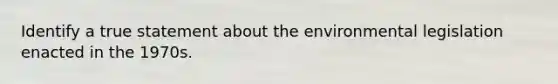 Identify a true statement about the environmental legislation enacted in the 1970s.