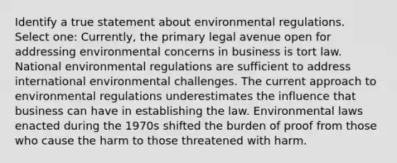 Identify a true statement about environmental regulations. Select one: Currently, the primary legal avenue open for addressing environmental concerns in business is tort law. National environmental regulations are sufficient to address international environmental challenges. The current approach to environmental regulations underestimates the influence that business can have in establishing the law. Environmental laws enacted during the 1970s shifted the burden of proof from those who cause the harm to those threatened with harm.