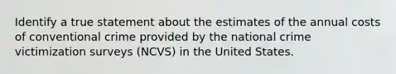 Identify a true statement about the estimates of the annual costs of conventional crime provided by the national crime victimization surveys (NCVS) in the United States.