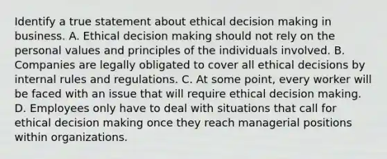 Identify a true statement about ethical <a href='https://www.questionai.com/knowledge/kuI1pP196d-decision-making' class='anchor-knowledge'>decision making</a> in business. A. Ethical decision making should not rely on the personal values and principles of the individuals involved. B. Companies are legally obligated to cover all ethical decisions by internal rules and regulations. C. At some point, every worker will be faced with an issue that will require ethical decision making. D. Employees only have to deal with situations that call for ethical decision making once they reach managerial positions within organizations.