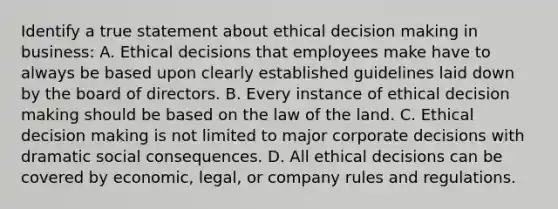 Identify a true statement about ethical decision making in business: A. Ethical decisions that employees make have to always be based upon clearly established guidelines laid down by the board of directors. B. Every instance of ethical decision making should be based on the law of the land. C. Ethical decision making is not limited to major corporate decisions with dramatic social consequences. D. All ethical decisions can be covered by economic, legal, or company rules and regulations.