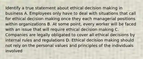 Identify a true statement about ethical decision making in business A. Employees only have to deal with situations that call for ethical decision making once they each managerial positions within organizations B. At some point, every worker will be faced with an issue that will require ethical decision making C. Companies are legally obligated to cover all ethical decisions by internal rules and regulations D. Ethical decision making should not rely on the personal values and principles of the individuals involved