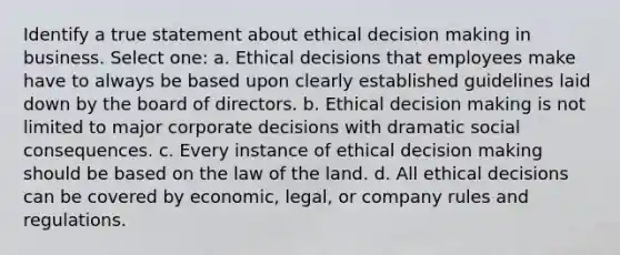 Identify a true statement about ethical decision making in business. Select one: a. Ethical decisions that employees make have to always be based upon clearly established guidelines laid down by the board of directors. b. Ethical decision making is not limited to major corporate decisions with dramatic social consequences. c. Every instance of ethical decision making should be based on the law of the land. d. All ethical decisions can be covered by economic, legal, or company rules and regulations.