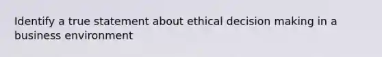 Identify a true statement about ethical decision making in a business environment