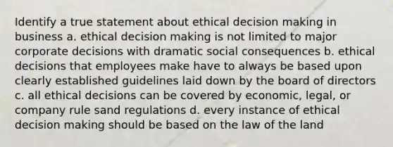 Identify a true statement about ethical decision making in business a. ethical decision making is not limited to major corporate decisions with dramatic social consequences b. ethical decisions that employees make have to always be based upon clearly established guidelines laid down by the board of directors c. all ethical decisions can be covered by economic, legal, or company rule sand regulations d. every instance of ethical decision making should be based on the law of the land