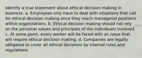 Identify a true statement about ethical <a href='https://www.questionai.com/knowledge/kuI1pP196d-decision-making' class='anchor-knowledge'>decision making</a> in business. a. Employees only have to deal with situations that call for ethical decision making once they reach managerial positions within organizations. b. Ethical decision making should not rely on the personal values and principles of the individuals involved. c. At some point, every worker will be faced with an issue that will require ethical decision making. d. Companies are legally obligated to cover all ethical decisions by internal rules and regulations.