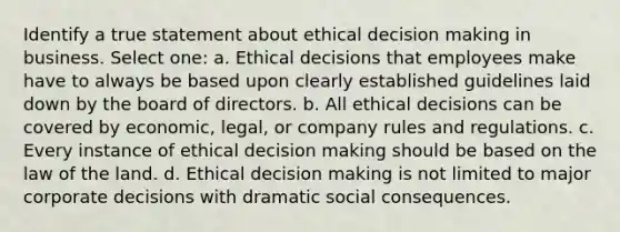 Identify a true statement about ethical decision making in business. Select one: a. Ethical decisions that employees make have to always be based upon clearly established guidelines laid down by the board of directors. b. All ethical decisions can be covered by economic, legal, or company rules and regulations. c. Every instance of ethical decision making should be based on the law of the land. d. Ethical decision making is not limited to major corporate decisions with dramatic social consequences.