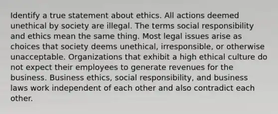 Identify a true statement about ethics. All actions deemed unethical by society are illegal. The terms social responsibility and ethics mean the same thing. Most legal issues arise as choices that society deems unethical, irresponsible, or otherwise unacceptable. Organizations that exhibit a high ethical culture do not expect their employees to generate revenues for the business. Business ethics, social responsibility, and business laws work independent of each other and also contradict each other.