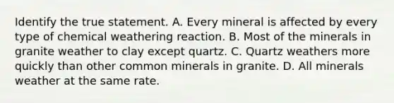 Identify the true statement. A. Every mineral is affected by every type of chemical weathering reaction. B. Most of the minerals in granite weather to clay except quartz. C. Quartz weathers more quickly than other common minerals in granite. D. All minerals weather at the same rate.