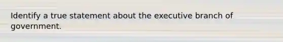 Identify a true statement about the executive branch of government.