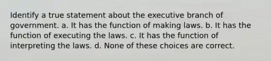 Identify a true statement about the executive branch of government. a. It has the function of making laws. b. It has the function of executing the laws. c. It has the function of interpreting the laws. d. None of these choices are correct.