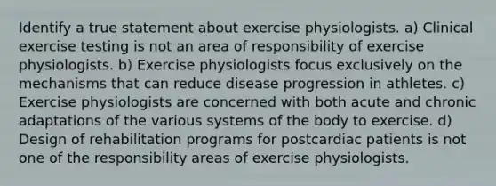 Identify a true statement about exercise physiologists. a) Clinical exercise testing is not an area of responsibility of exercise physiologists. b) Exercise physiologists focus exclusively on the mechanisms that can reduce disease progression in athletes. c) Exercise physiologists are concerned with both acute and chronic adaptations of the various systems of the body to exercise. d) Design of rehabilitation programs for postcardiac patients is not one of the responsibility areas of exercise physiologists.