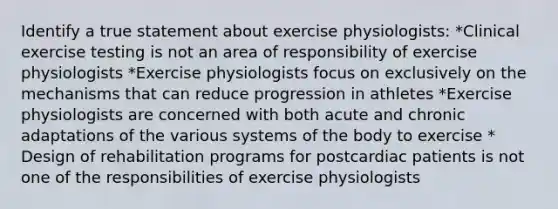 Identify a true statement about exercise physiologists: *Clinical exercise testing is not an area of responsibility of exercise physiologists *Exercise physiologists focus on exclusively on the mechanisms that can reduce progression in athletes *Exercise physiologists are concerned with both acute and chronic adaptations of the various systems of the body to exercise * Design of rehabilitation programs for postcardiac patients is not one of the responsibilities of exercise physiologists