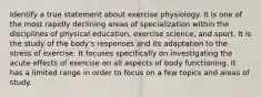 Identify a true statement about exercise physiology. It is one of the most rapidly declining areas of specialization within the disciplines of physical education, exercise science, and sport. It is the study of the body's responses and its adaptation to the stress of exercise. It focuses specifically on investigating the acute effects of exercise on all aspects of body functioning. It has a limited range in order to focus on a few topics and areas of study.