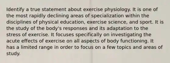 Identify a true statement about exercise physiology. It is one of the most rapidly declining areas of specialization within the disciplines of physical education, exercise science, and sport. It is the study of the body's responses and its adaptation to the stress of exercise. It focuses specifically on investigating the acute effects of exercise on all aspects of body functioning. It has a limited range in order to focus on a few topics and areas of study.