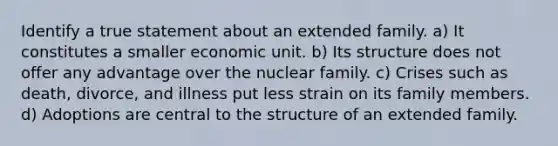 Identify a true statement about an extended family. a) It constitutes a smaller economic unit. b) Its structure does not offer any advantage over the nuclear family. c) Crises such as death, divorce, and illness put less strain on its family members. d) Adoptions are central to the structure of an extended family.