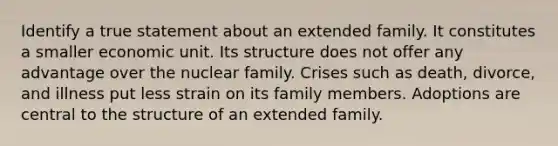 Identify a true statement about an extended family. It constitutes a smaller economic unit. Its structure does not offer any advantage over the nuclear family. Crises such as death, divorce, and illness put less strain on its family members. Adoptions are central to the structure of an extended family.