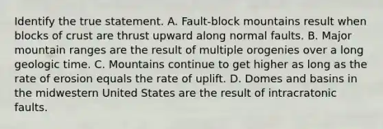 Identify the true statement. A. Fault-block mountains result when blocks of crust are thrust upward along normal faults. B. Major mountain ranges are the result of multiple orogenies over a long <a href='https://www.questionai.com/knowledge/k8JpI6wldh-geologic-time' class='anchor-knowledge'>geologic time</a>. C. Mountains continue to get higher as long as the rate of erosion equals the rate of uplift. D. Domes and basins in the midwestern United States are the result of intracratonic faults.