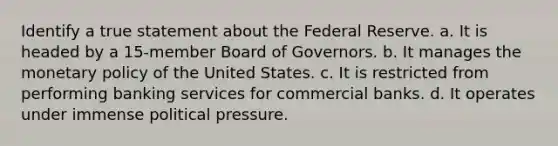 Identify a true statement about the Federal Reserve. a. It is headed by a 15-member Board of Governors. b. It manages the monetary policy of the United States. c. It is restricted from performing banking services for commercial banks. d. It operates under immense political pressure.