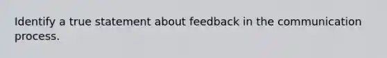 Identify a true statement about feedback in the communication process.