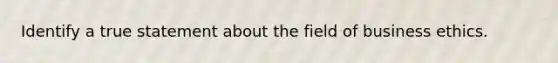 Identify a true statement about the field of business ethics.