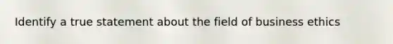 Identify a true statement about the field of business ethics