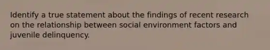 Identify a true statement about the findings of recent research on the relationship between social environment factors and juvenile delinquency.