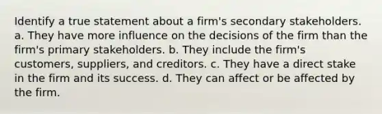 Identify a true statement about a firm's secondary stakeholders. a. They have more influence on the decisions of the firm than the firm's primary stakeholders. b. They include the firm's customers, suppliers, and creditors. c. They have a direct stake in the firm and its success. d. They can affect or be affected by the firm.