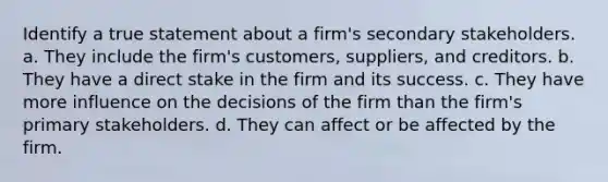 Identify a true statement about a firm's secondary stakeholders. a. They include the firm's customers, suppliers, and creditors. b. They have a direct stake in the firm and its success. c. They have more influence on the decisions of the firm than the firm's primary stakeholders. d. They can affect or be affected by the firm.