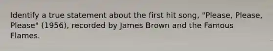 Identify a true statement about the first hit song, "Please, Please, Please" (1956), recorded by James Brown and the Famous Flames.