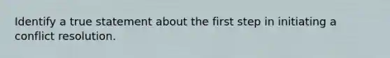 Identify a true statement about the first step in initiating a conflict resolution.