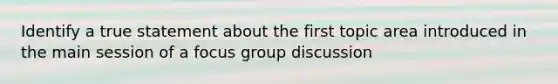 Identify a true statement about the first topic area introduced in the main session of a focus group discussion