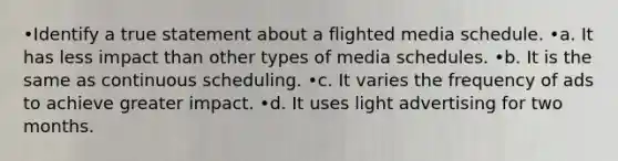 •Identify a true statement about a flighted media schedule. •a. It has less impact than other types of media schedules. •b. It is the same as continuous scheduling. •c. It varies the frequency of ads to achieve greater impact. •d. It uses light advertising for two months.