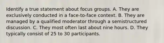 Identify a true statement about focus groups. A. They are exclusively conducted in a face-to-face context. B. They are managed by a qualified moderator through a semistructured discussion. C. They most often last about nine hours. D. They typically consist of 25 to 30 participants.