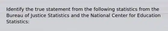 Identify the true statement from the following statistics from the Bureau of Justice Statistics and the National Center for Education Statistics: