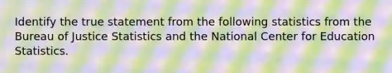 Identify the true statement from the following statistics from the Bureau of Justice Statistics and the National Center for Education Statistics.