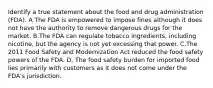 Identify a true statement about the food and drug administration (FDA). A The FDA is empowered to impose fines although it does not have the authority to remove dangerous drugs for the market. B.The FDA can regulate tobacco ingredients, including nicotine, but the agency is not yet excessing that power. C.The 2011 Food Safety and Modernization Act reduced the food safety powers of the FDA. D. The food safety burden for imported food lies primarily with customers as it does not come under the FDA's jurisdiction.