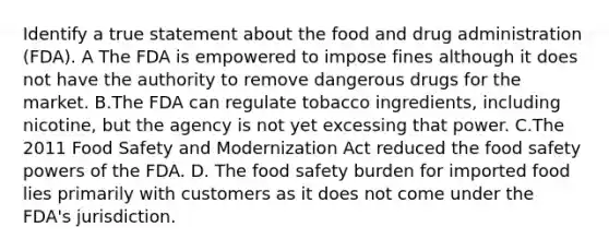 Identify a true statement about the food and drug administration (FDA). A The FDA is empowered to impose fines although it does not have the authority to remove dangerous drugs for the market. B.The FDA can regulate tobacco ingredients, including nicotine, but the agency is not yet excessing that power. C.The 2011 Food Safety and Modernization Act reduced the food safety powers of the FDA. D. The food safety burden for imported food lies primarily with customers as it does not come under the FDA's jurisdiction.