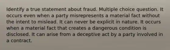 Identify a true statement about fraud. Multiple choice question. It occurs even when a party misrepresents a material fact without the intent to mislead. It can never be explicit in nature. It occurs when a material fact that creates a dangerous condition is disclosed. It can arise from a deceptive act by a party involved in a contract.