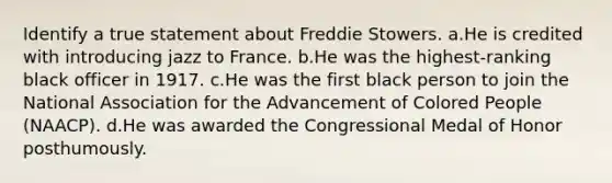 Identify a true statement about Freddie Stowers. a.He is credited with introducing jazz to France. b.He was the highest-ranking black officer in 1917. c.He was the first black person to join the National Association for the Advancement of Colored People (NAACP). d.He was awarded the Congressional Medal of Honor posthumously.