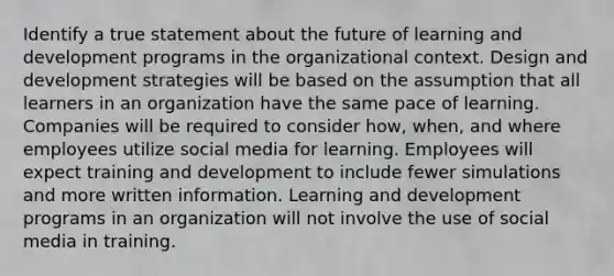 Identify a true statement about the future of learning and development programs in the organizational context. Design and development strategies will be based on the assumption that all learners in an organization have the same pace of learning. Companies will be required to consider how, when, and where employees utilize social media for learning. Employees will expect training and development to include fewer simulations and more written information. Learning and development programs in an organization will not involve the use of social media in training.