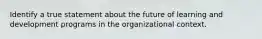 Identify a true statement about the future of learning and development programs in the organizational context.