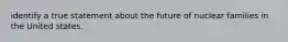 identify a true statement about the future of nuclear families in the United states.