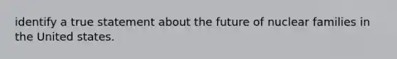 identify a true statement about the future of nuclear families in the United states.