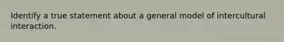 Identify a true statement about a general model of intercultural interaction.