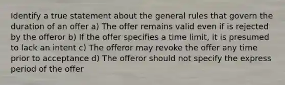 Identify a true statement about the general rules that govern the duration of an offer a) The offer remains valid even if is rejected by the offeror b) If the offer specifies a time limit, it is presumed to lack an intent c) The offeror may revoke the offer any time prior to acceptance d) The offeror should not specify the express period of the offer