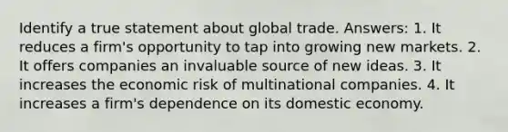 Identify a true statement about global trade. Answers: 1. It reduces a firm's opportunity to tap into growing new markets. 2. It offers companies an invaluable source of new ideas. 3. It increases the economic risk of multinational companies. 4. It increases a firm's dependence on its domestic economy.