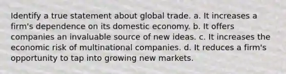 Identify a true statement about global trade. a. It increases a firm's dependence on its domestic economy. b. It offers companies an invaluable source of new ideas. c. It increases the economic risk of multinational companies. d. It reduces a firm's opportunity to tap into growing new markets.