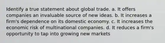 Identify a true statement about global trade. a. ​It offers companies an invaluable source of new ideas. b. ​It increases a firm's dependence on its domestic economy. c. ​It increases the economic risk of multinational companies. d. ​It reduces a firm's opportunity to tap into growing new markets